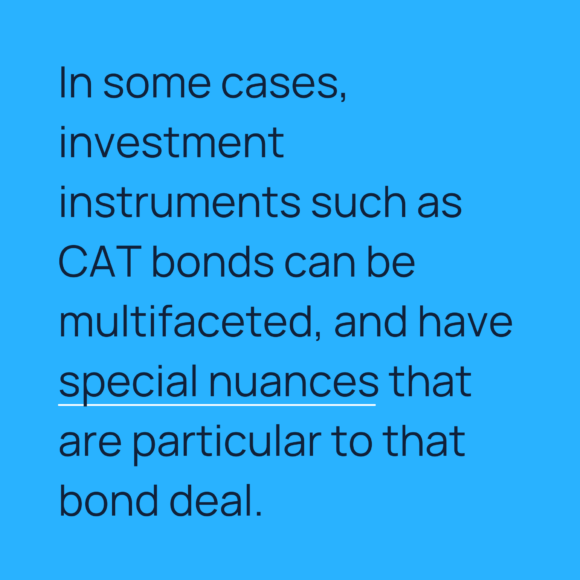 In some cases, investment instruments such as CAT bonds can be multifaceted, and have special nuances that are particular to that bond deal.